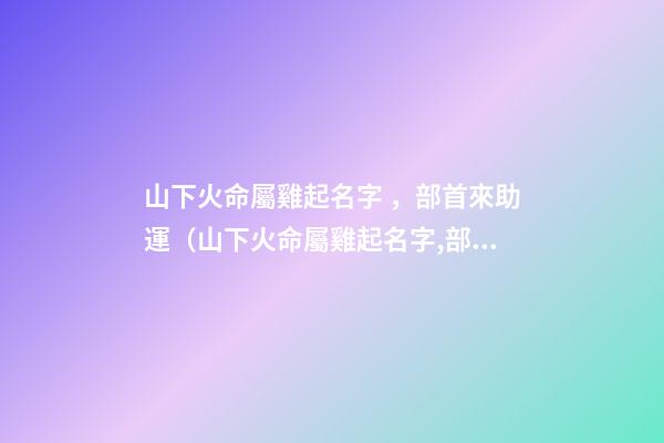 山下火命屬雞起名字，部首來助運（山下火命屬雞起名字,部首來助運好嗎）